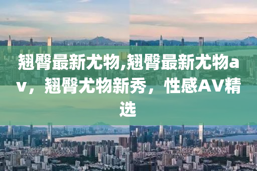 翘臀最新尤物,翘臀最新尤物av，翘臀尤物新秀，性感AV精选