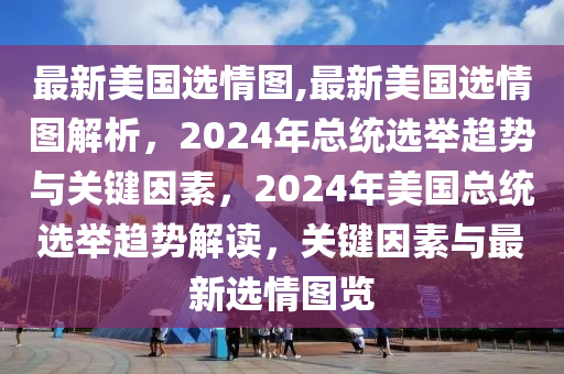 最新美国选情图,最新美国选情图解析，2024年总统选举趋势与关键因素，2024年美国总统选举趋势解读，关键因素与最新选情图览