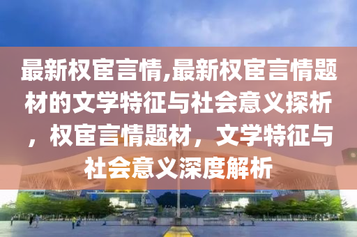 最新权宦言情,最新权宦言情题材的文学特征与社会意义探析，权宦言情题材，文学特征与社会意义深度解析