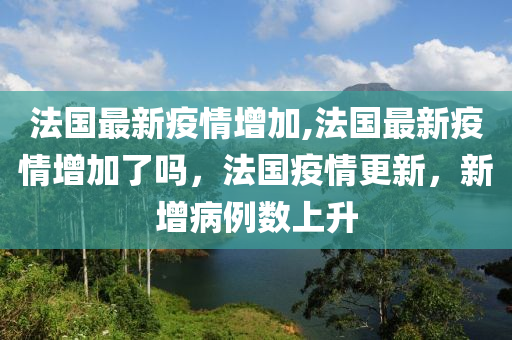 法国最新疫情增加,法国最新疫情增加了吗，法国疫情更新，新增病例数上升