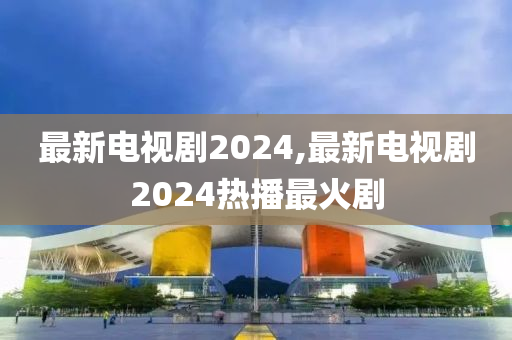 最新电视剧2024,最新电视剧2024热播最火剧