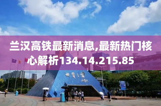 兰汉高铁最新消息,最新热门核心解析134.14.215.85