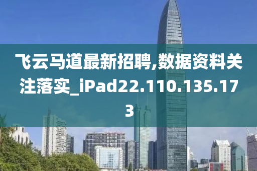 飞云马道最新招聘,数据资料关注落实_iPad22.110.135.173