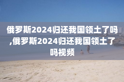 俄罗斯2024归还我国领土了吗,俄罗斯2024归还我国领土了吗视频