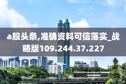 a股头条,准确资料可信落实_战略版109.244.37.227