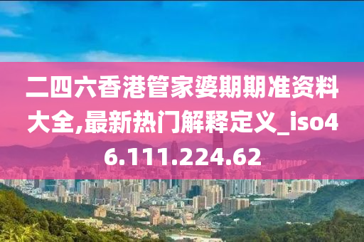 二四六香港管家婆期期准资料大全,最新热门解释定义_iso46.111.224.62