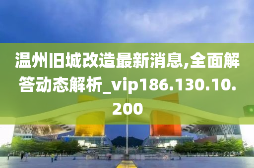 温州旧城改造最新消息,全面解答动态解析_vip186.130.10.200