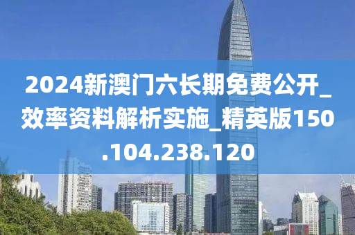 2024新澳门六长期免费公开_效率资料解析实施_精英版150.104.238.120