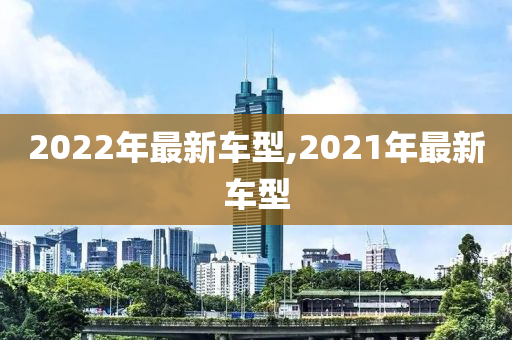 2022年最新车型,2021年最新车型