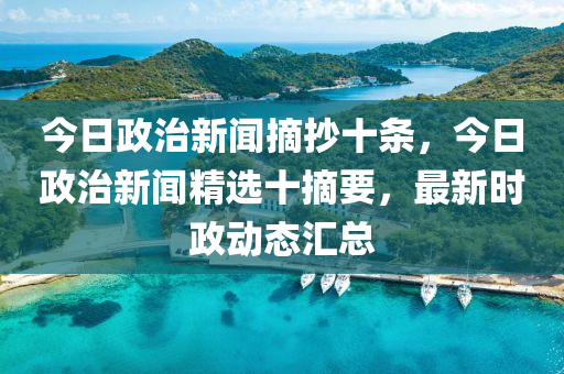 今日政治新闻摘抄十条，今日政治新闻精选十摘要，最新时政动态汇总