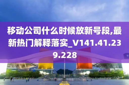 移动公司什么时候放新号段,最新热门解释落实_V141.41.239.228