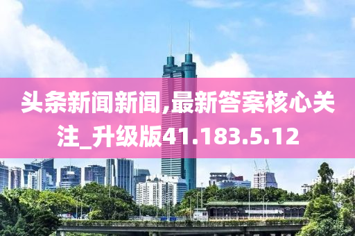 头条新闻新闻,最新答案核心关注_升级版41.183.5.12