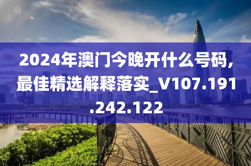 2024年澳门今晚开什么号码,最佳精选解释落实_V107.191.242.122