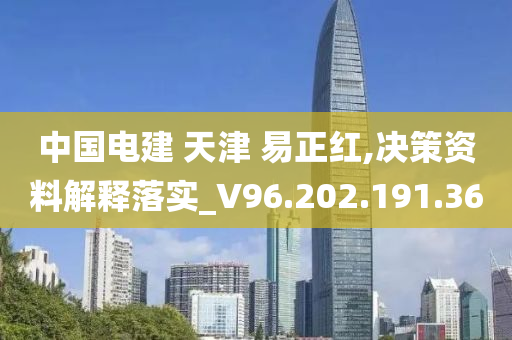 中国电建 天津 易正红,决策资料解释落实_V96.202.191.36