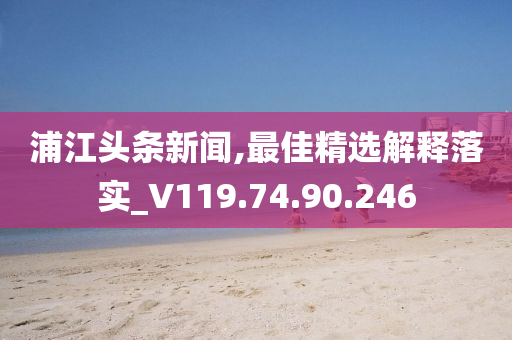 浦江头条新闻,最佳精选解释落实_V119.74.90.246