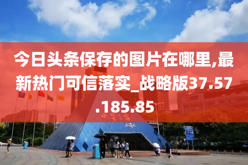 今日头条保存的图片在哪里,最新热门可信落实_战略版37.57.185.85