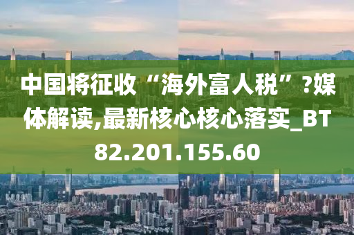 中国将征收“海外富人税”?媒体解读,最新核心核心落实_BT82.201.155.60