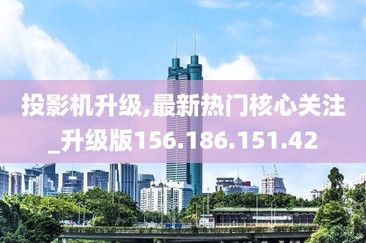 投影机升级,最新热门核心关注_升级版156.186.151.42