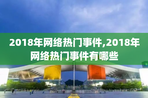 2018年网络热门事件,2018年网络热门事件有哪些