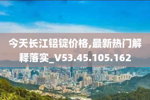 今天长江铝锭价格,最新热门解释落实_V53.45.105.162