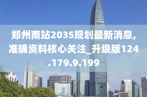 郑州南站2035规划最新消息,准确资料核心关注_升级版124.179.9.199