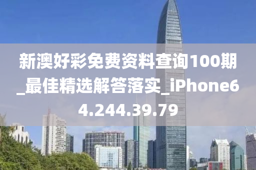 新澳好彩免费资料查询100期_最佳精选解答落实_iPhone64.244.39.79