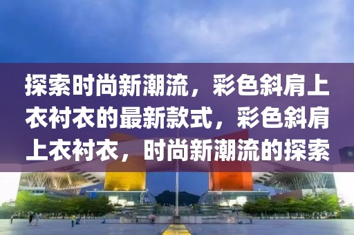 探索時(shí)尚新潮流，彩色斜肩上衣襯衣的最新款式，彩色斜肩上衣襯衣，時(shí)尚新潮流的探索