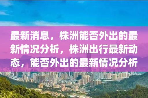 最新消息，株洲能否外出的最新情況分析，株洲出行最新動(dòng)態(tài)，能否外出的最新情況分析