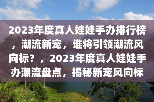 2023年度真人娃娃手辦排行榜，潮流新寵，誰將引領(lǐng)潮流風(fēng)向標(biāo)？，2023年度真人娃娃手辦潮流盤點，揭秘新寵風(fēng)向標(biāo)