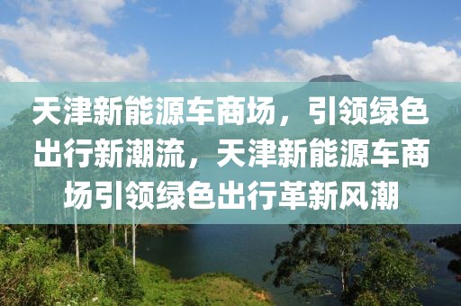 天津新能源車商場，引領(lǐng)綠色出行新潮流，天津新能源車商場引領(lǐng)綠色出行革新風(fēng)潮