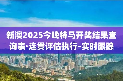 新澳2025今晚特馬開獎結(jié)果查詢表·連貫評估執(zhí)行-實時跟蹤