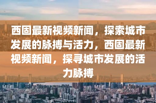 西固最新視頻新聞，探索城市發(fā)展的脈搏與活力，西固最新視頻新聞，探尋城市發(fā)展的活力脈搏