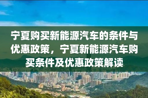 寧夏購買新能源汽車的條件與優(yōu)惠政策，寧夏新能源汽車購買條件及優(yōu)惠政策解讀