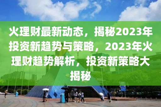 火理財最新動態(tài)，揭秘2023年投資新趨勢與策略，2023年火理財趨勢解析，投資新策略大揭秘