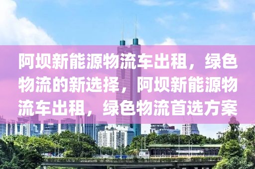 阿壩新能源物流車出租，綠色物流的新選擇，阿壩新能源物流車出租，綠色物流首選方案