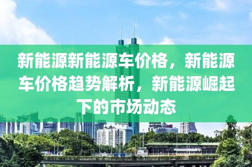 新能源新能源車價格，新能源車價格趨勢解析，新能源崛起下的市場動態(tài)