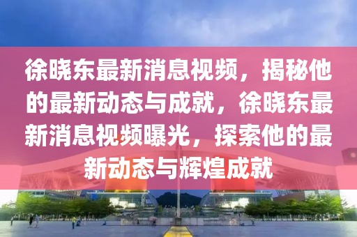 徐曉東最新消息視頻，揭秘他的最新動態(tài)與成就，徐曉東最新消息視頻曝光，探索他的最新動態(tài)與輝煌成就