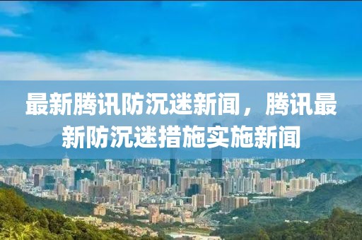 最新騰訊防沉迷新聞，騰訊最新防沉迷措施實(shí)施新聞