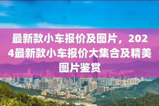 最新款小車報價及圖片，2024最新款小車報價大集合及精美圖片鑒賞