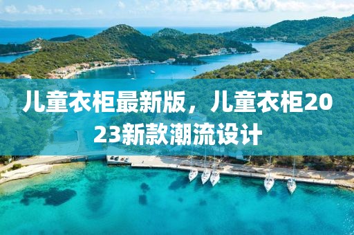 兒童衣柜最新版，兒童衣柜2023新款潮流設計