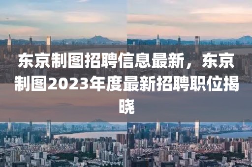 東京制圖招聘信息最新，東京制圖2023年度最新招聘職位揭曉