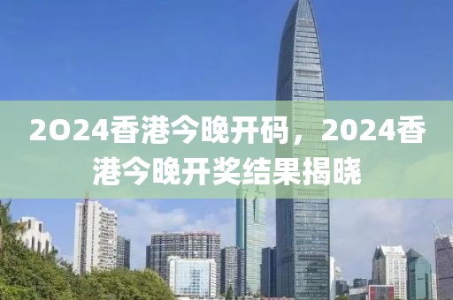 2O24香港今晚開碼，2024香港今晚開獎(jiǎng)結(jié)果揭曉