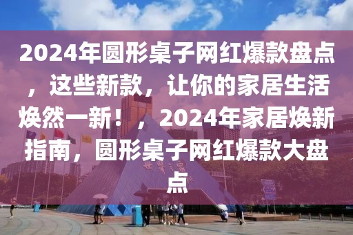 2024年圓形桌子網(wǎng)紅爆款盤點，這些新款，讓你的家居生活煥然一新！，2024年家居煥新指南，圓形桌子網(wǎng)紅爆款大盤點