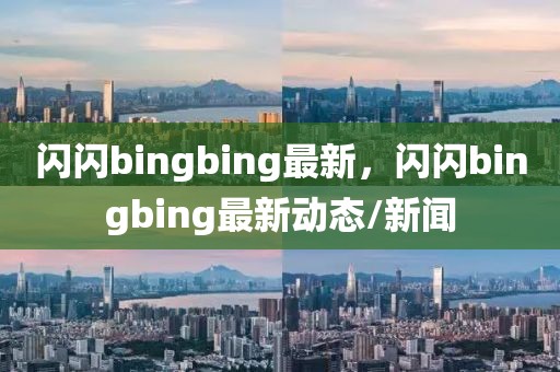 閃閃bingbing最新，閃閃bingbing最新動態(tài)/新聞