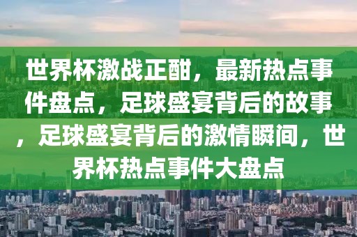 世界杯激戰(zhàn)正酣，最新熱點事件盤點，足球盛宴背后的故事，足球盛宴背后的激情瞬間，世界杯熱點事件大盤點