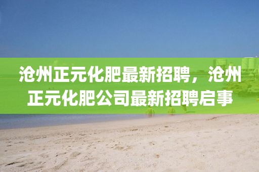 滄州正元化肥最新招聘，滄州正元化肥公司最新招聘啟事