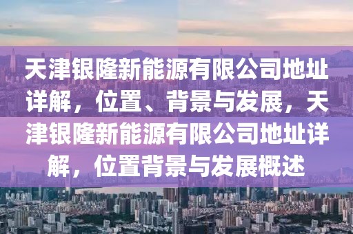 天津銀隆新能源有限公司地址詳解，位置、背景與發(fā)展，天津銀隆新能源有限公司地址詳解，位置背景與發(fā)展概述