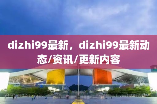 dizhi99最新，dizhi99最新動態(tài)/資訊/更新內(nèi)容