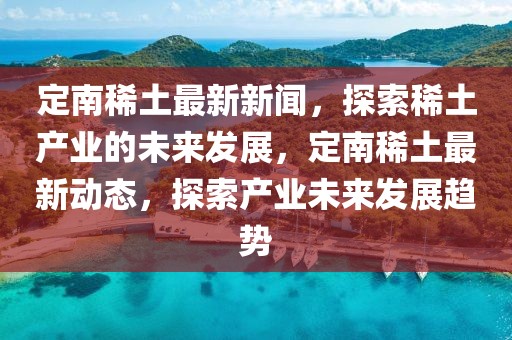 定南稀土最新新聞，探索稀土產(chǎn)業(yè)的未來發(fā)展，定南稀土最新動(dòng)態(tài)，探索產(chǎn)業(yè)未來發(fā)展趨勢(shì)