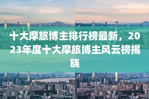 十大摩旅博主排行榜最新，2023年度十大摩旅博主風(fēng)云榜揭曉